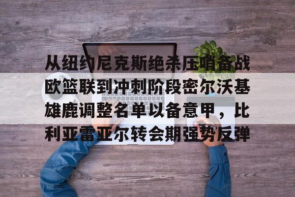 从纽约尼克斯绝杀压哨备战欧篮联到冲刺阶段密尔沃基雄鹿调整名单以备意甲，比利亚雷亚尔转会期强势反弹的简单介绍